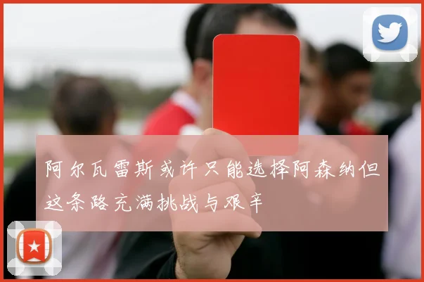 阿尔瓦雷斯或许只能选择阿森纳但这条路充满挑战与艰辛