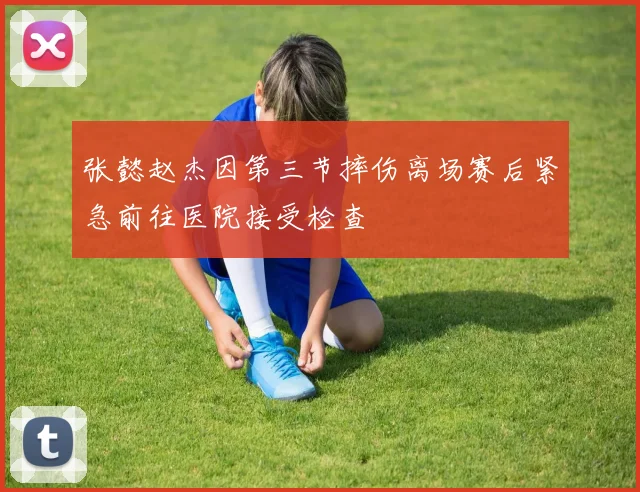 张懿赵杰因第三节摔伤离场赛后紧急前往医院接受检查