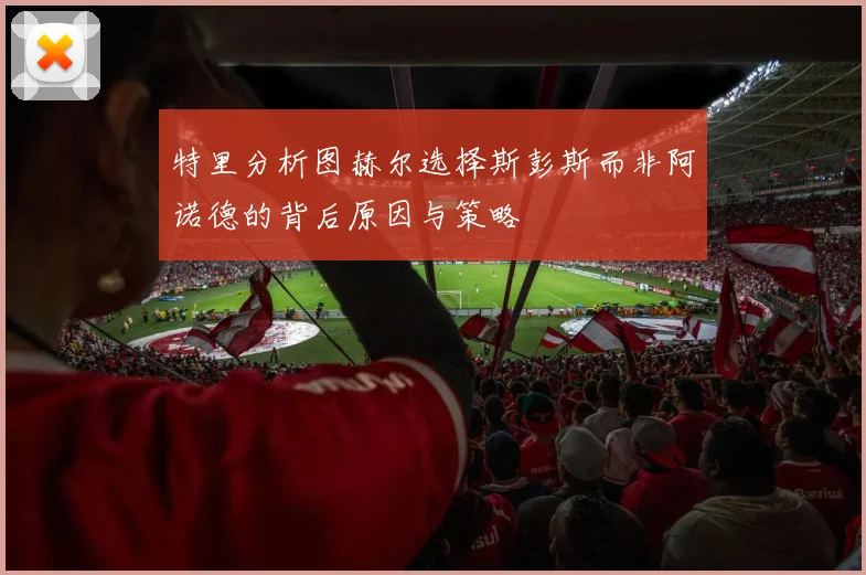 特里分析图赫尔选择斯彭斯而非阿诺德的背后原因与策略