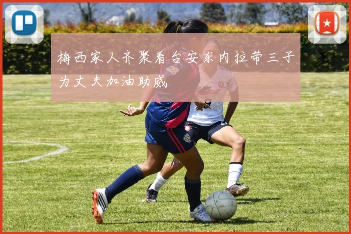 梅西家人齐聚看台安东内拉带三子为丈夫加油助威