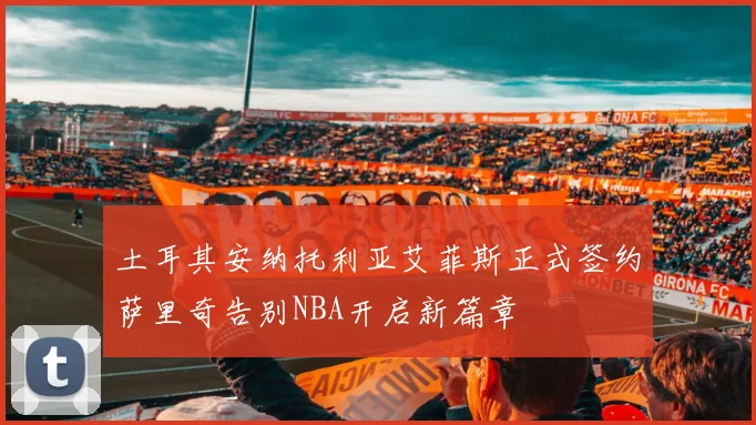 土耳其安纳托利亚艾菲斯正式签约萨里奇告别NBA开启新篇章