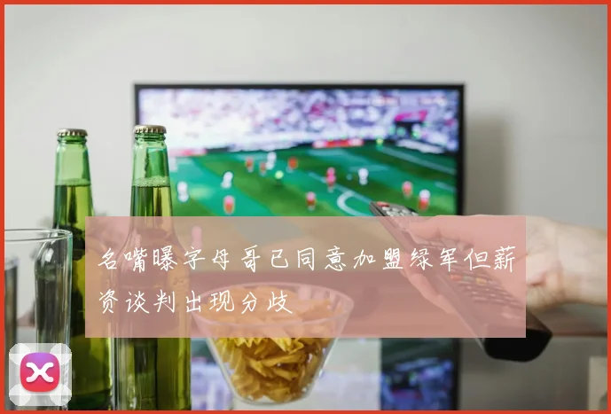 名嘴曝字母哥已同意加盟绿军但薪资谈判出现分歧