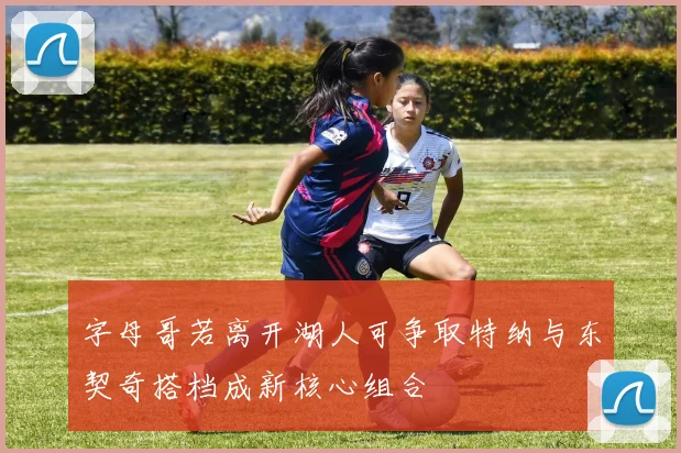 字母哥若离开湖人可争取特纳与东契奇搭档成新核心组合
