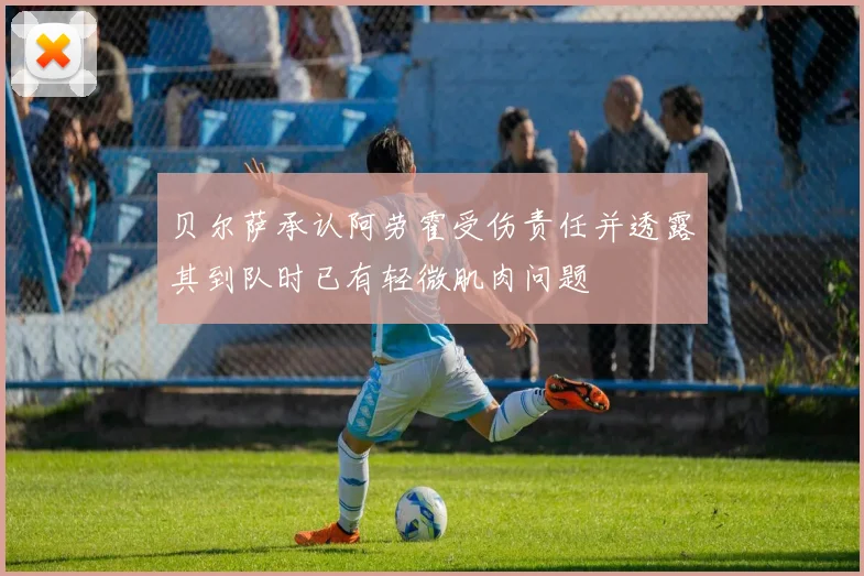 贝尔萨承认阿劳霍受伤责任并透露其到队时已有轻微肌肉问题