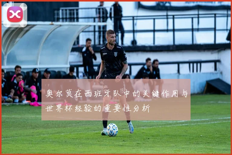 奥尔莫在西班牙队中的关键作用与世界杯经验的重要性分析
