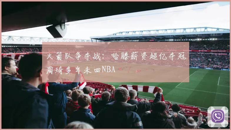 火箭队争夺战：哈滕薪资超亿夺冠周琦多年未回NBA