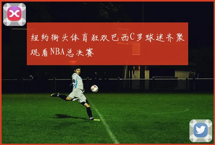 纽约街头体育狂欢巴西C罗球迷齐聚观看NBA总决赛