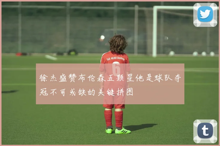 徐杰盛赞布伦森五颗星他是球队夺冠不可或缺的关键拼图