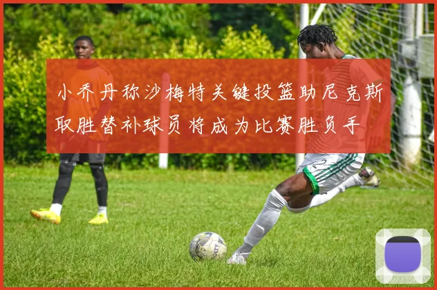 小乔丹称沙梅特关键投篮助尼克斯取胜替补球员将成为比赛胜负手