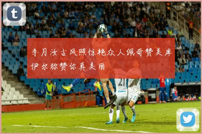 李月汝古风照惊艳众人佩奇赞美库伊尔称赞你真美丽