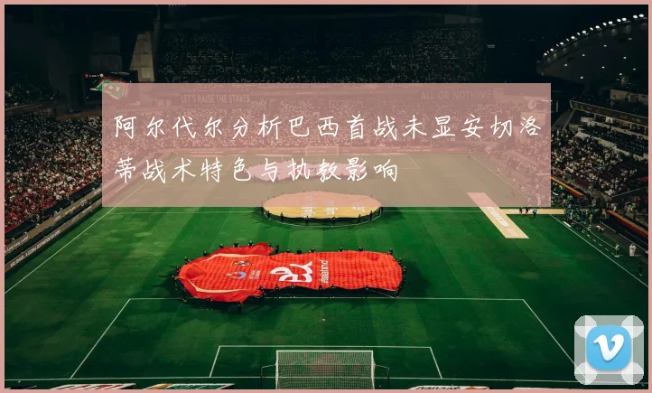 阿尔代尔分析巴西首战未显安切洛蒂战术特色与执教影响
