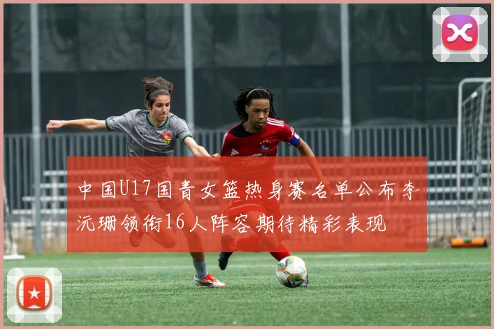 中国U17国青女篮热身赛名单公布李沅珊领衔16人阵容期待精彩表现